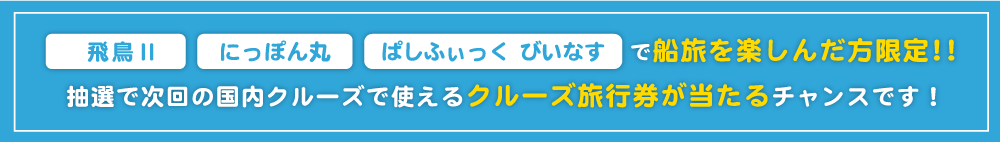 飛鳥Ⅱ、にっぽん丸、ぱしふぃっくびいなすで船旅を楽しんだ方限定！抽選で次回の国内クルーズで使えるクルーズ旅行券が当たるチャンスです！