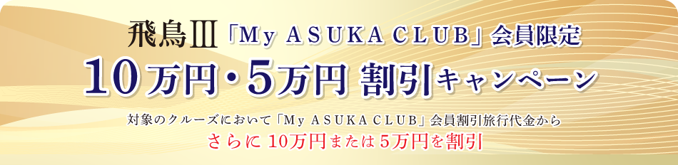 【飛鳥Ⅲ「My ASUKA CLUB」会員限定10万円・5万円割引キャンペーンのお知らせ】以下の対象のクルーズにおいて「My ASUKA CLUB」会員割引旅行代金からさらに10万円または5万円を割引いたします。