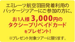 エミレーツ航空羽田発着利用のパッケージツアーにご参加の方に、お1人様3,000円のタクシープリペイドカードをプレゼント！※プレゼント対象ツアーに限ります。