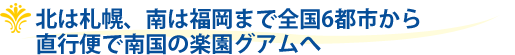北は札幌、南は福岡まで全国6都市から直行便で南国の楽園グアムへ