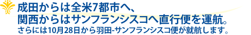 成田からは全米7都市へ、関西からはサンフランシスコへ直行便を運航。さらには10月28日から羽田-サンフランシスコ便が就航します。