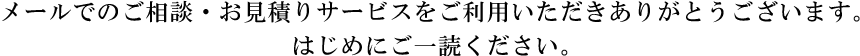 メールでのご相談・お見積りサービスをご利用いただきありがとうございます。はじめにご一読ください。