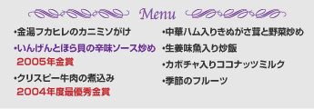 Menu
・金湯フカヒレのカニミソがけ
・いんげんとほら貝の辛味ソース炒め 2005年金賞
・クリスピー牛肉の煮込み  2004年度最優秀金賞
・中華ハム入りきぬがさ茸と野菜炒め
・生姜味魚入り炒飯
・カボチャ入りココナッツミルク
・季節のフルーツ