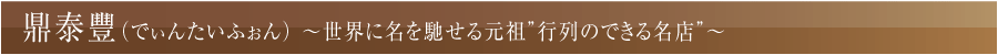 鼎泰豐（でぃんたいふぉん）
～世界に名を馳せる元祖”行列のできる名店”～
