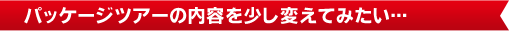 パッケージツアーの内容を少し変えてみたい…