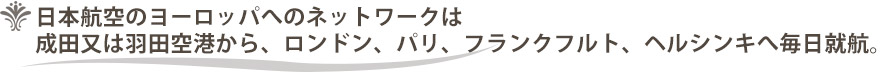 日本航空のヨーロッパへのネットワークは成田又は羽田空港から、ロンドン、パリ、フランクフルト、ヘルシンキへ毎日就航