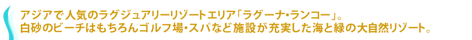 アジアで人気のラグジュアリーリゾートエリア「ラグーナ・ランコー」。白砂のビーチはもちろんゴルフ場・スパなど施設が充実した海と緑の大自然リゾート。