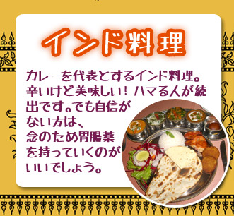 インド料理　カレーを代表とするインド料理。辛いけど美味しい！ハマる人が続出です。でも自身がない方は、念のため胃腸薬を持っていくのがいいでしょう。