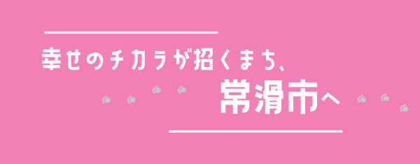 幸せのチカラが招くまち、常滑市へ