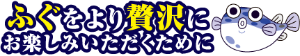 ふぐをより贅沢にお楽しみいただくために